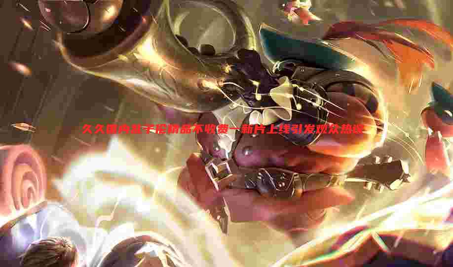 久久国内乱子伦精品不收费一新片上线引发观众热议